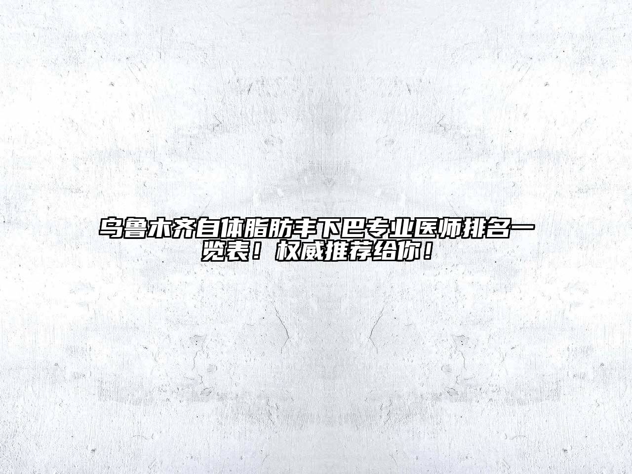 乌鲁木齐自体脂肪丰下巴专业医师排名一览表！权威推荐给你！