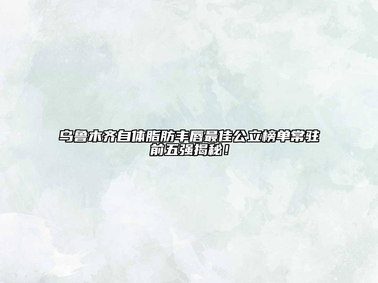 乌鲁木齐自体脂肪丰唇最佳公立榜单常驻前五强揭秘！