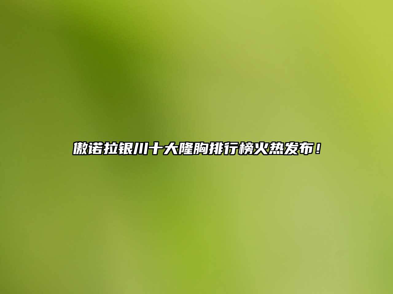 傲诺拉银川十大隆胸排行榜火热发布！