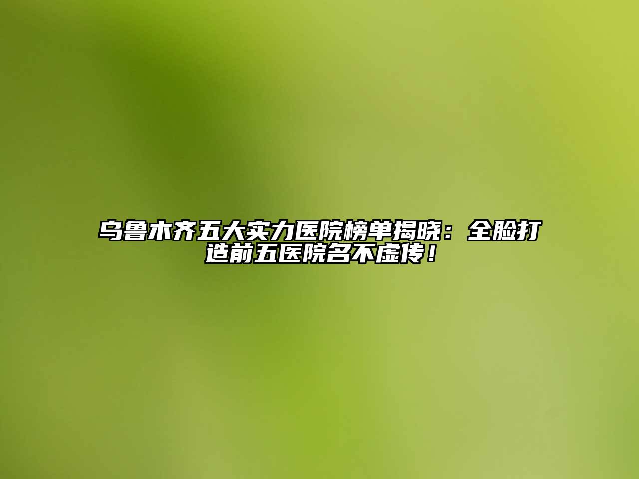 乌鲁木齐五大实力医院榜单揭晓：全脸打造前五医院名不虚传！