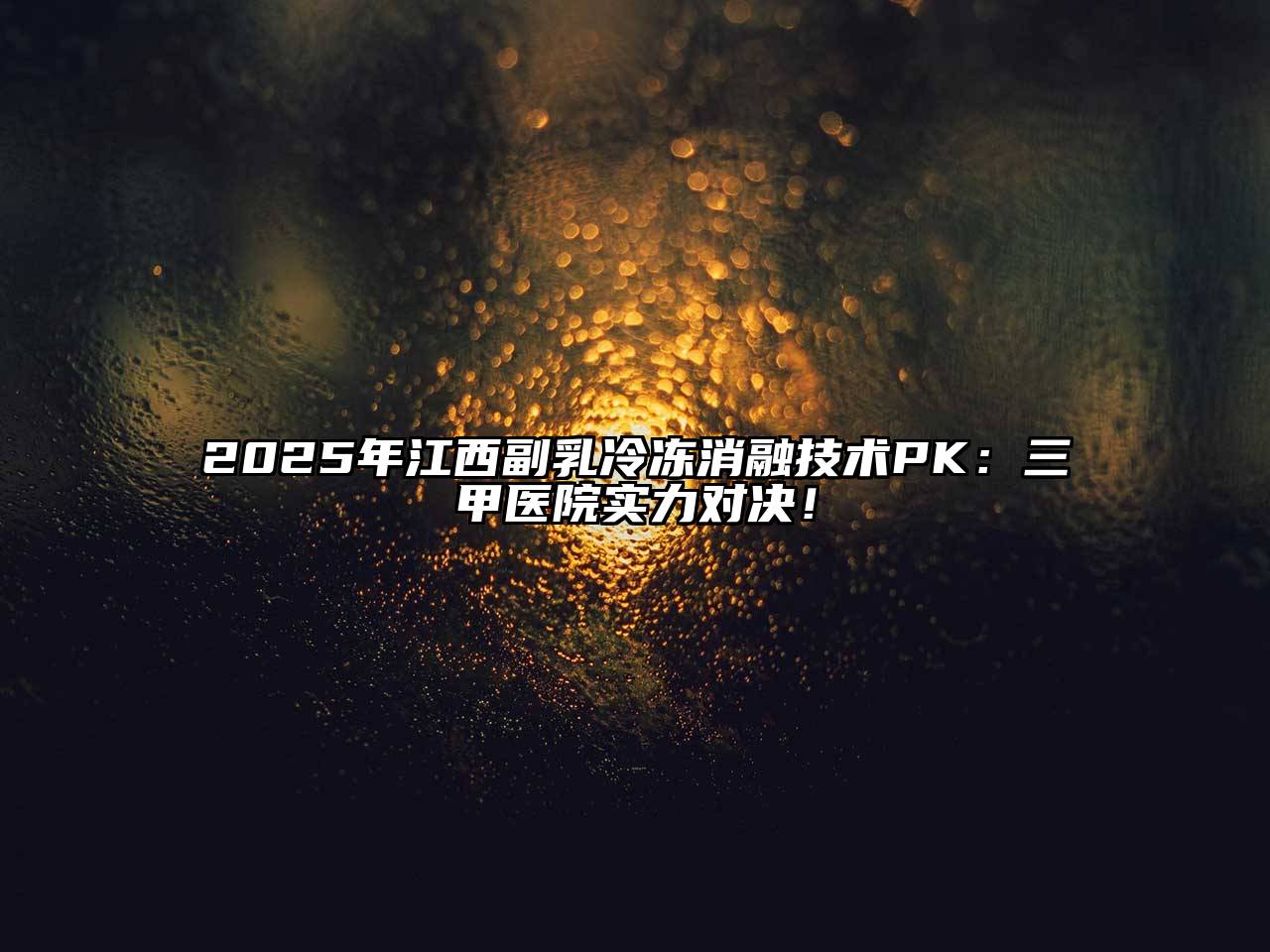 2025年江西副乳冷冻消融技术PK：三甲医院实力对决！