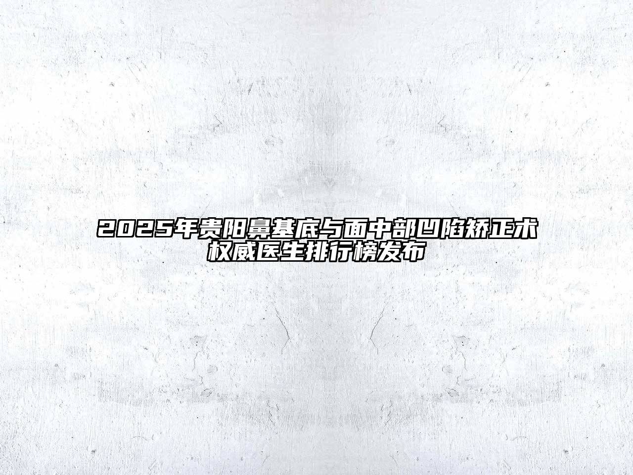 2025年贵阳鼻基底与面中部凹陷矫正术权威医生排行榜发布