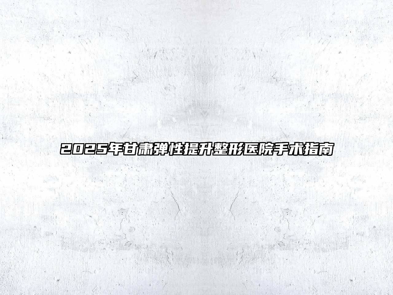 2025年甘肃弹性提升整形医院手术指南