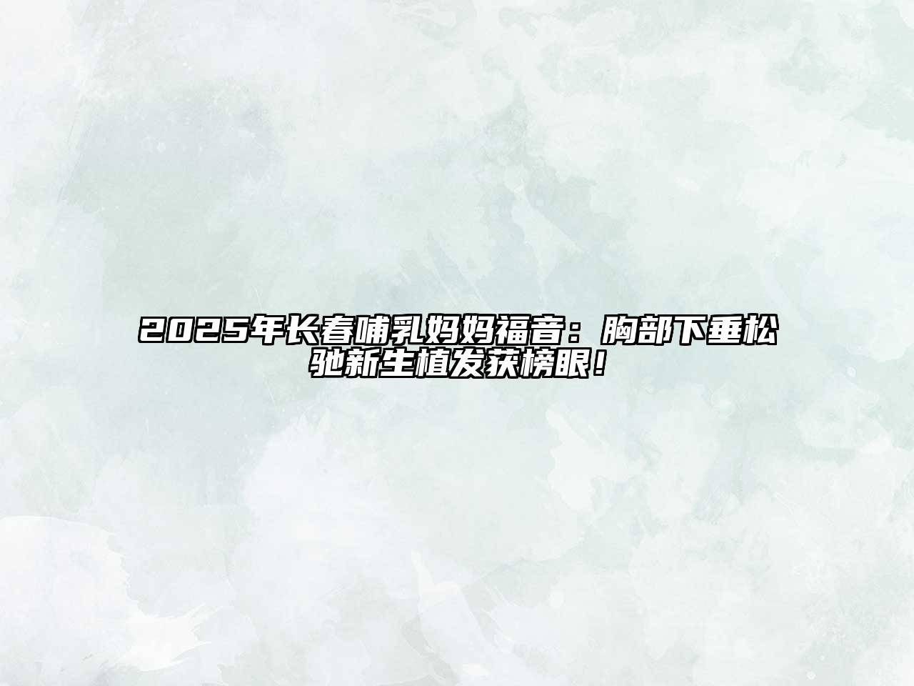 2025年长春哺乳妈妈福音：胸部下垂松驰新生植发获榜眼！