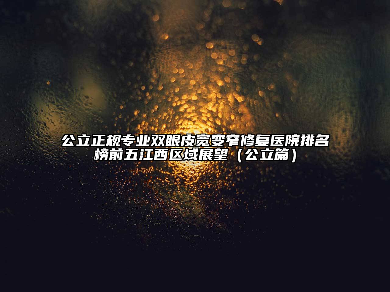 公立正规专业双眼皮宽变窄修复医院排名榜前五江西区域展望（公立篇）
