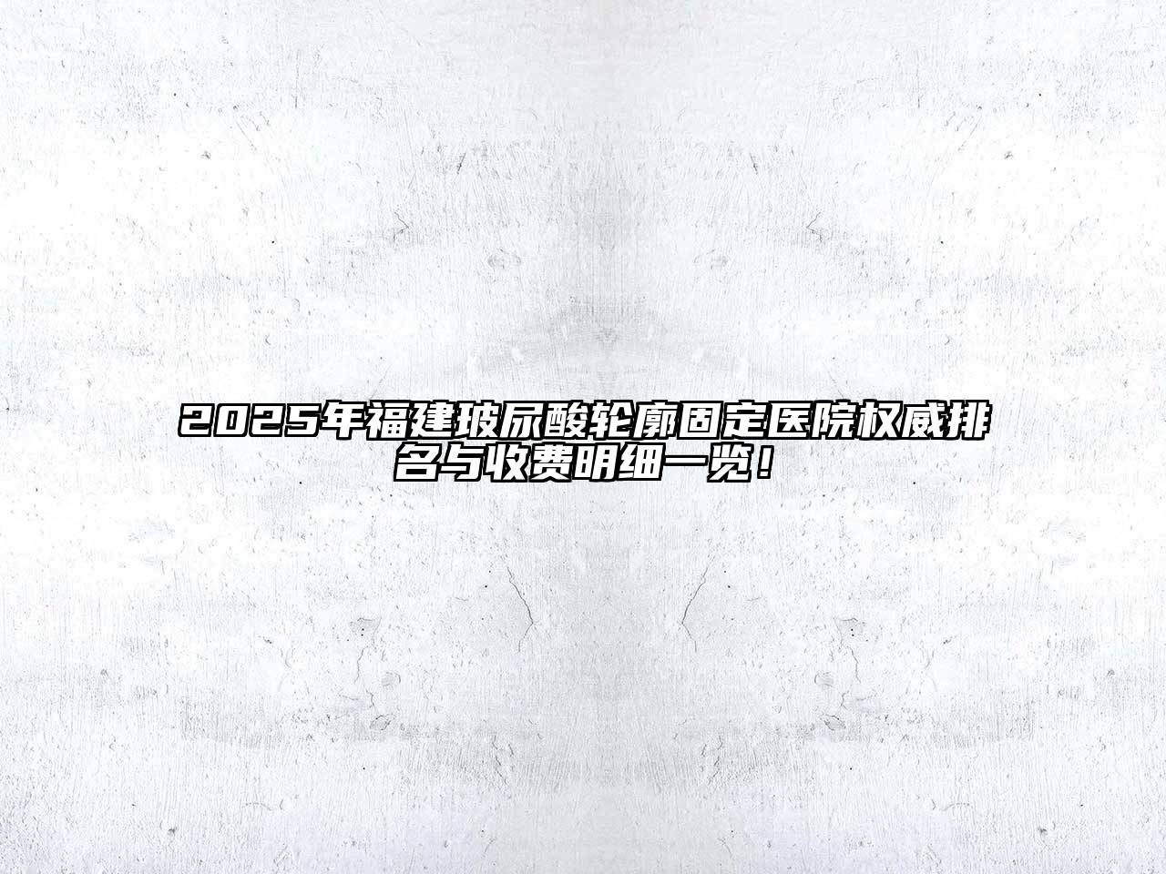 2025年福建玻尿酸轮廓固定医院权威排名与收费明细一览！