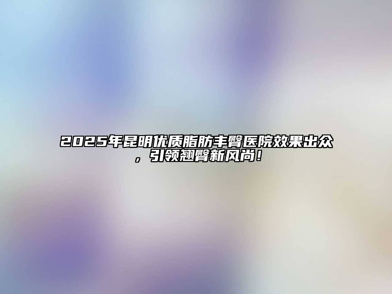 2025年昆明优质脂肪丰臀医院效果出众，引领翘臀新风尚！