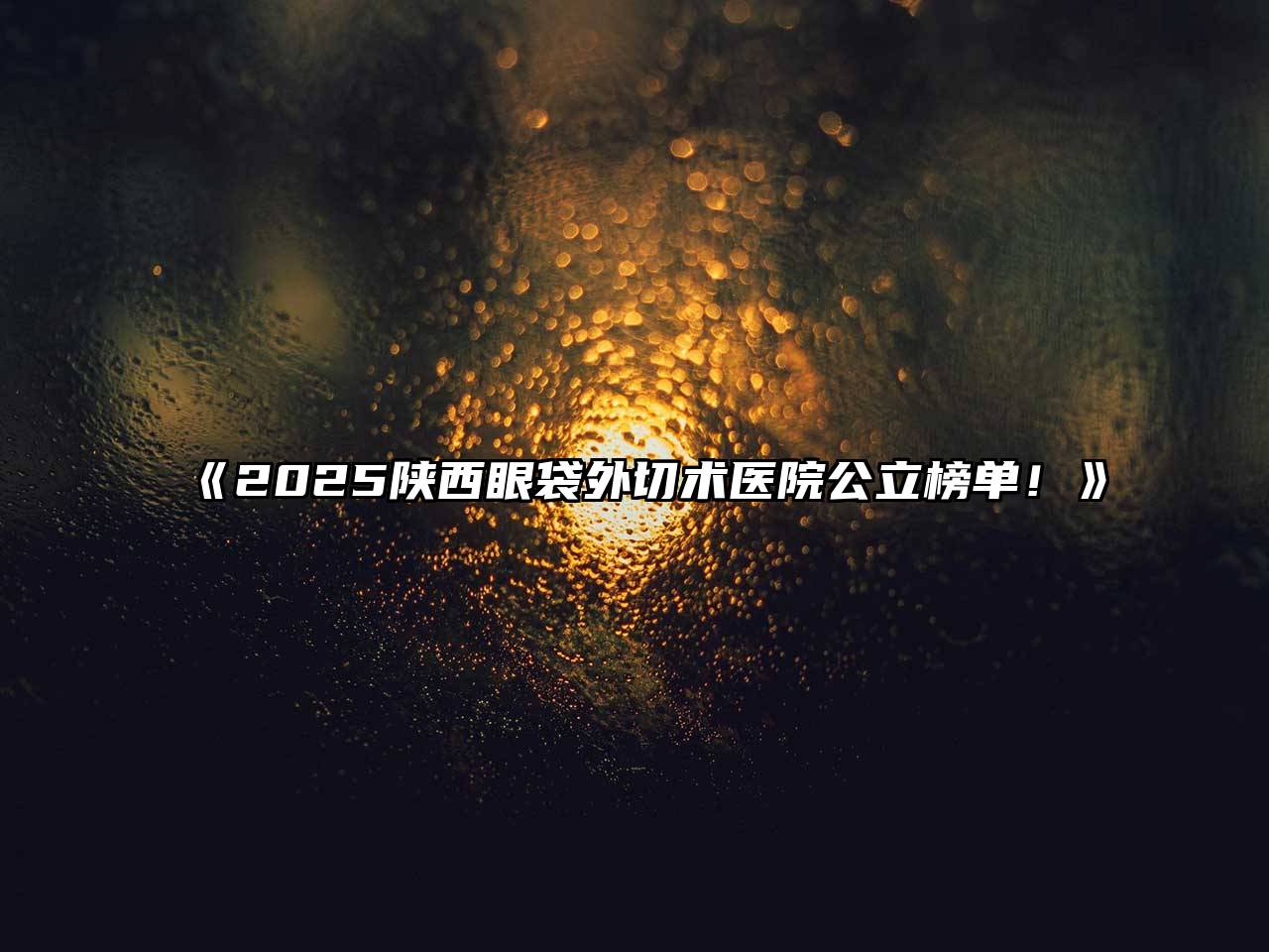 《2025陕西眼袋外切术医院公立榜单！》