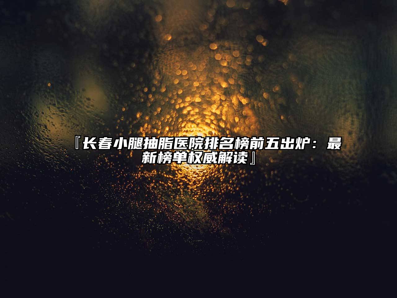 『长春小腿抽脂医院排名榜前五出炉：最新榜单权威解读』