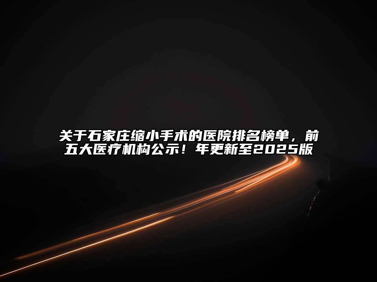 关于石家庄缩小手术的医院排名榜单，前五大医疗机构公示！年更新至2025版