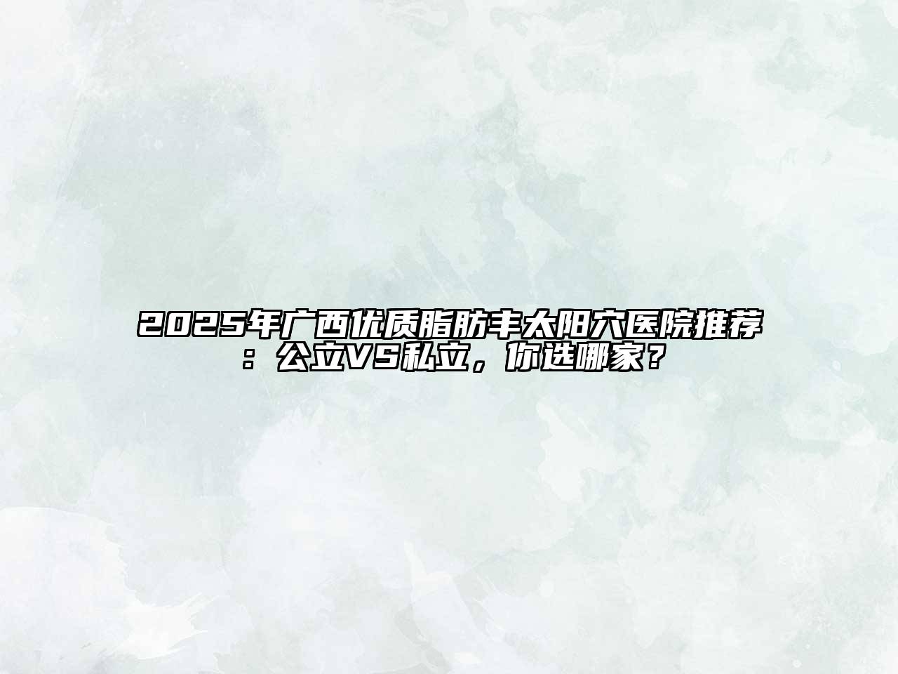 2025年广西优质脂肪丰太阳穴医院推荐：公立VS私立，你选哪家？