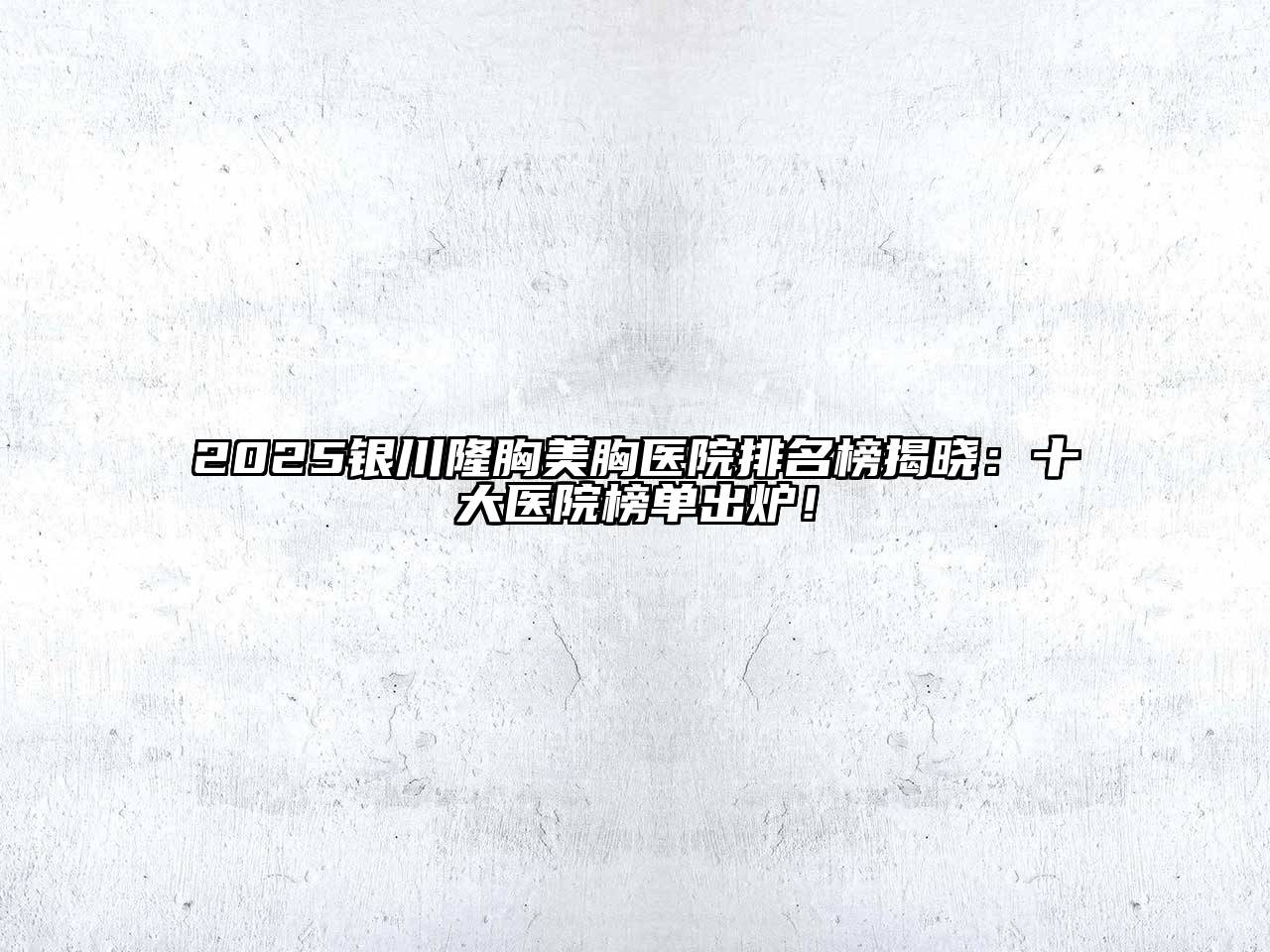 2025银川隆胸美胸医院排名榜揭晓：十大医院榜单出炉！