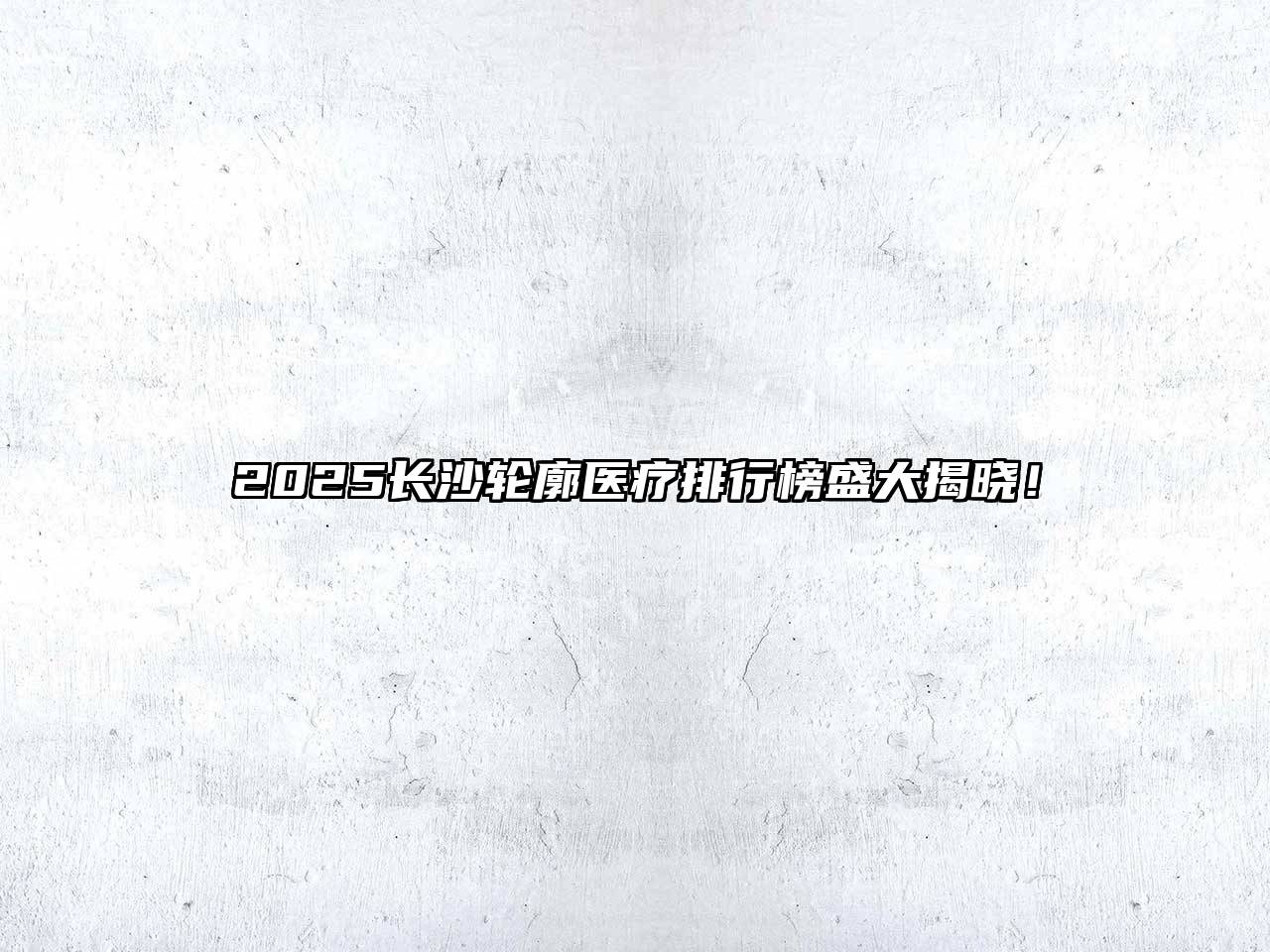 2025长沙轮廓医疗排行榜盛大揭晓！