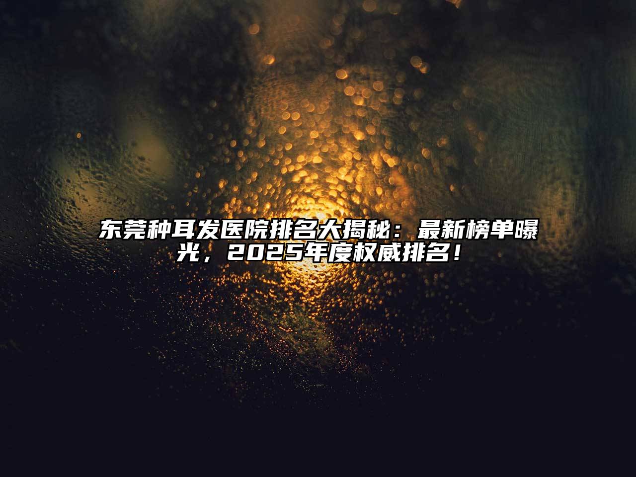 东莞种耳发医院排名大揭秘：最新榜单曝光，2025年度权威排名！