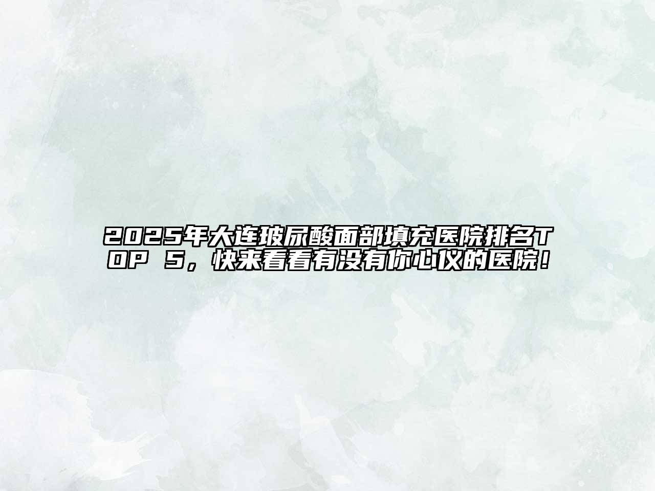2025年大连玻尿酸面部填充医院排名TOP 5，快来看看有没有你心仪的医院！
