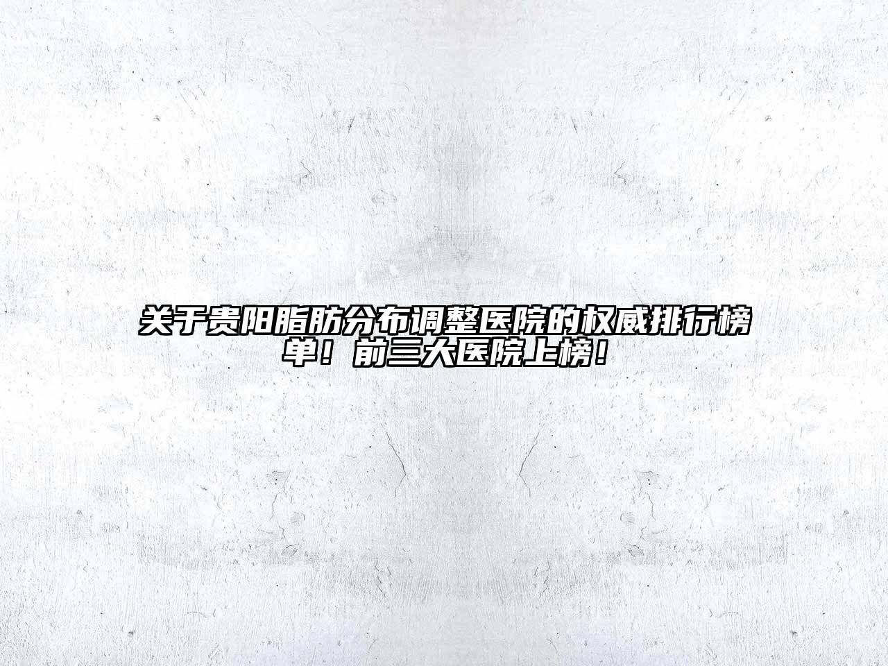 关于贵阳脂肪分布调整医院的权威排行榜单！前三大医院上榜！