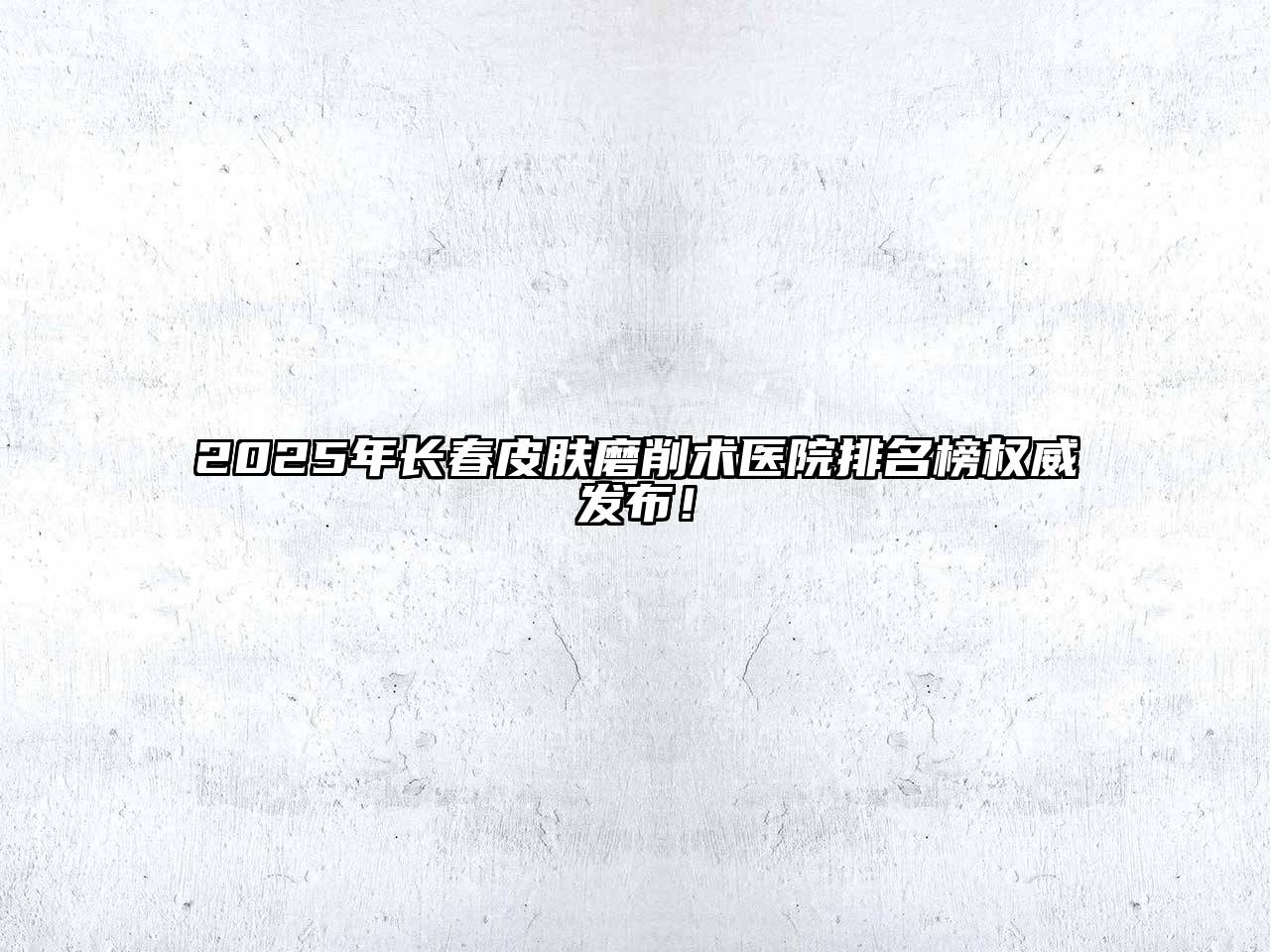 2025年长春皮肤磨削术医院排名榜权威发布！