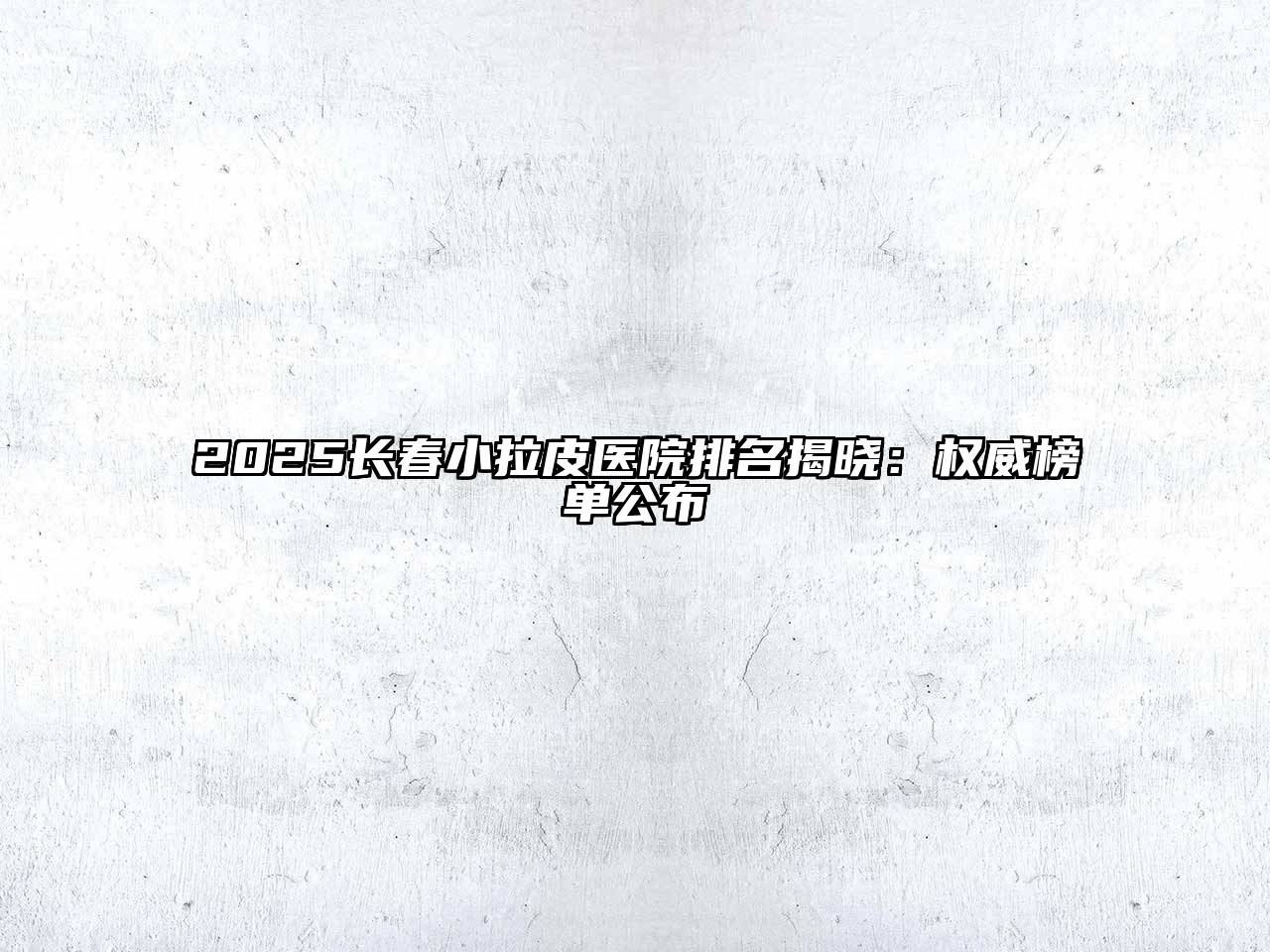 2025长春小拉皮医院排名揭晓：权威榜单公布
