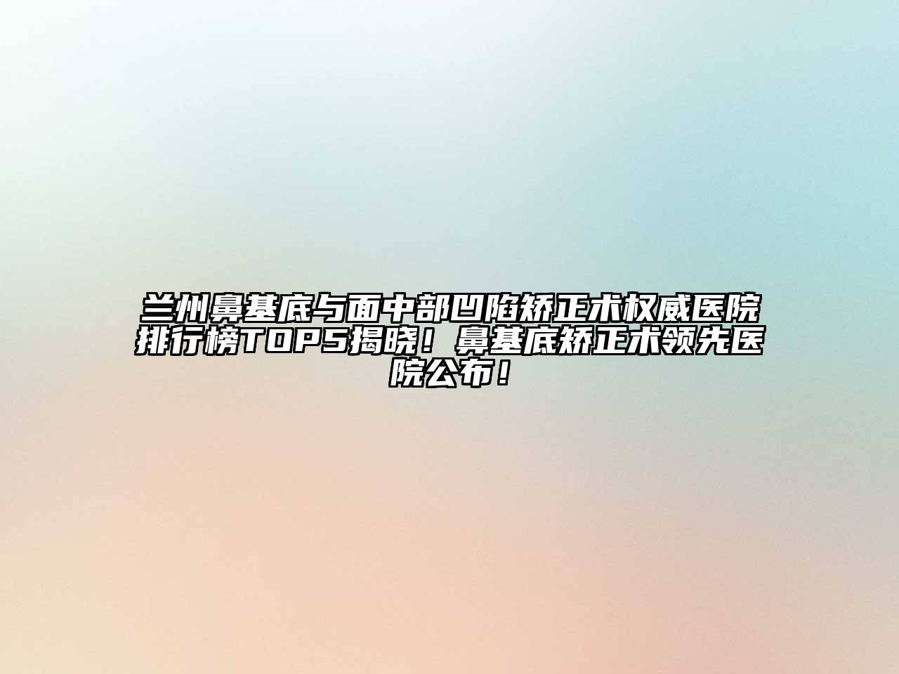 兰州鼻基底与面中部凹陷矫正术权威医院排行榜TOP5揭晓！鼻基底矫正术领先医院公布！