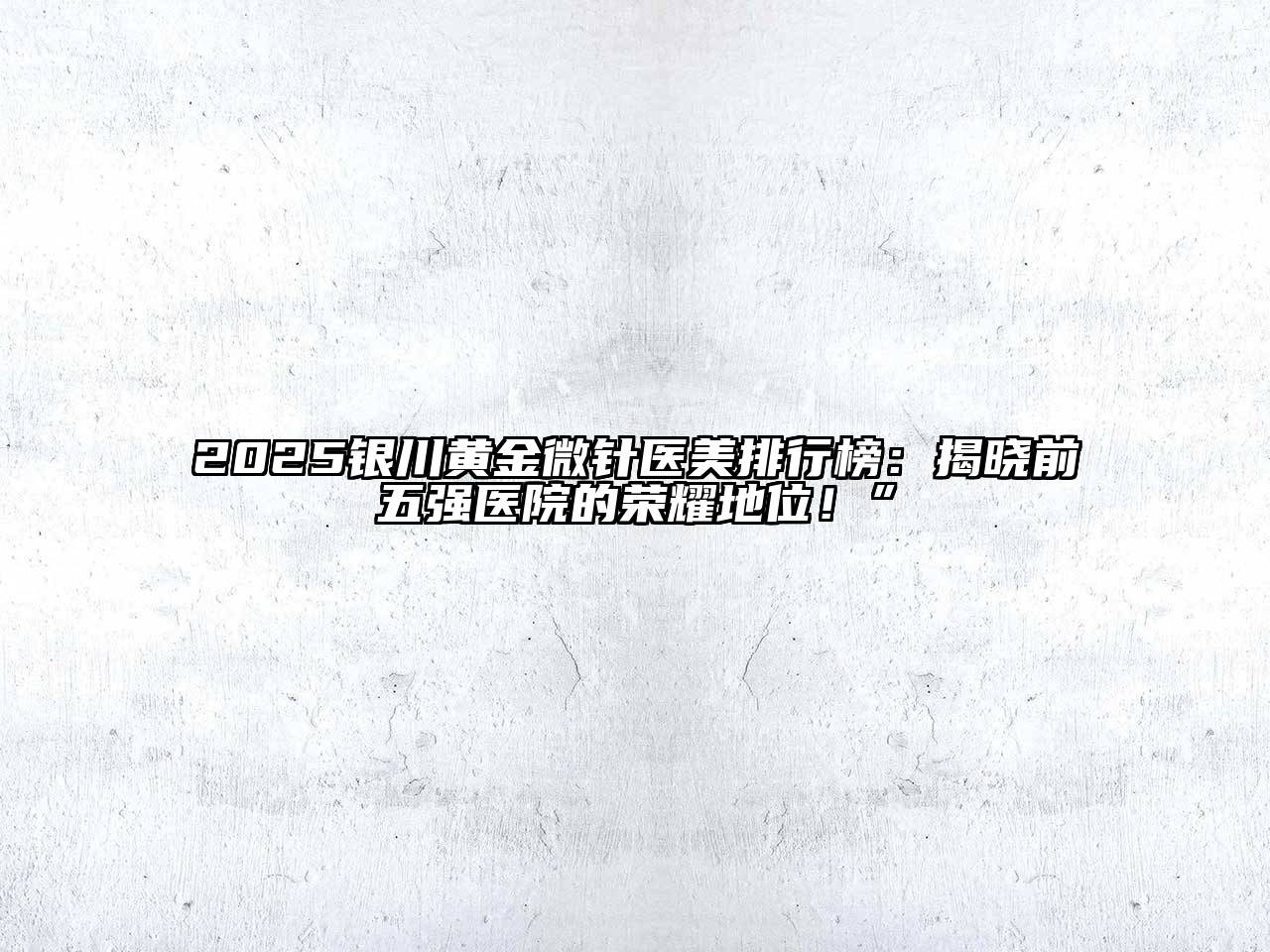 2025银川黄金微针医美排行榜：揭晓前五强医院的荣耀地位！”