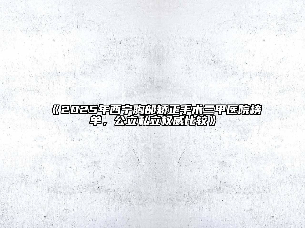 《2025年西宁胸部矫正手术三甲医院榜单，公立私立权威比较》
