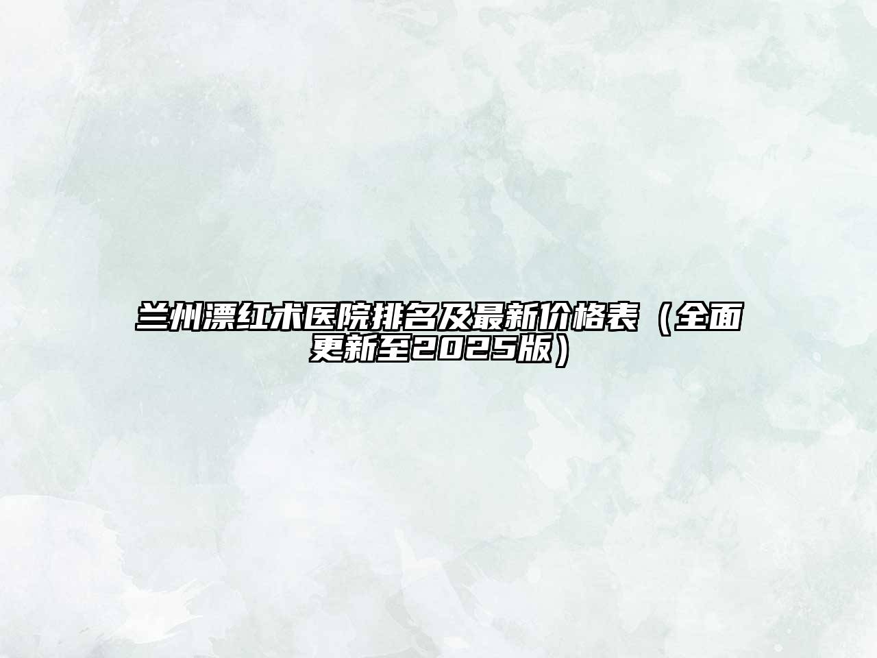 兰州漂红术医院排名及最新价格表（全面更新至2025版）