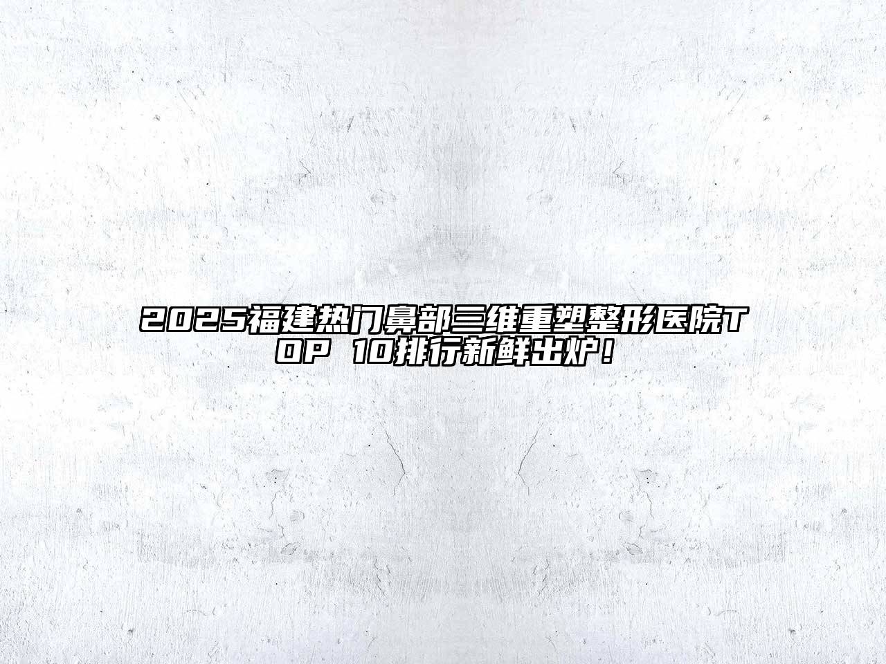 2025福建热门鼻部三维重塑整形医院TOP 10排行新鲜出炉！