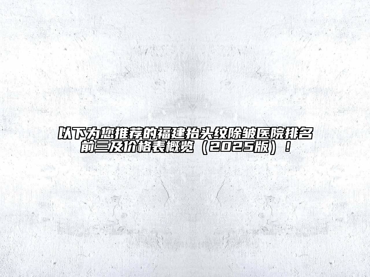 以下为您推荐的福建抬头纹除皱医院排名前三及价格表概览（2025版）！
