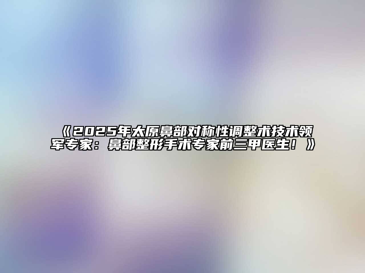 《2025年太原鼻部对称性调整术技术领军专家：鼻部整形手术专家前三甲医生！》