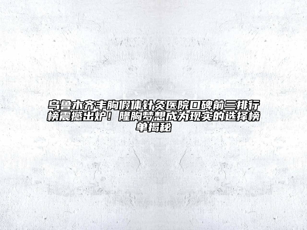 乌鲁木齐丰胸假体针灸医院口碑前三排行榜震撼出炉！隆胸梦想成为现实的选择榜单揭秘