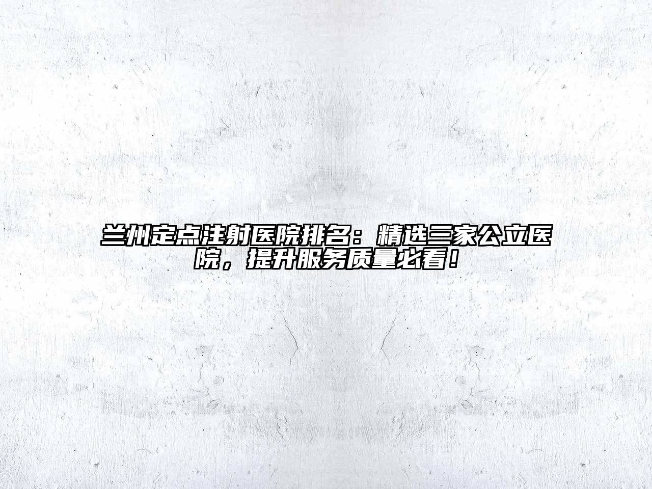 兰州定点注射医院排名：精选三家公立医院，提升服务质量必看！