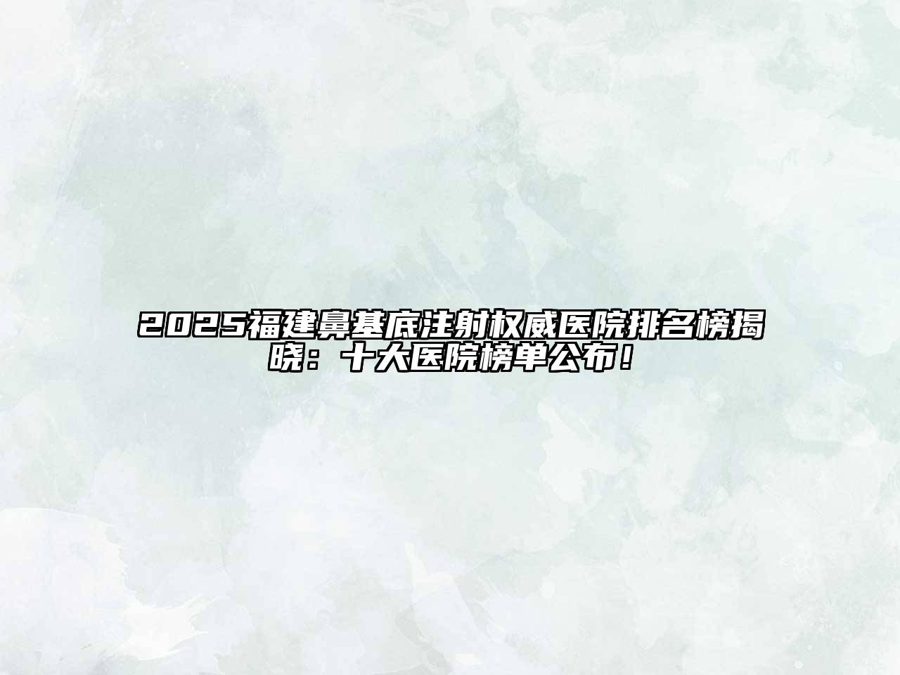 2025福建鼻基底注射权威医院排名榜揭晓：十大医院榜单公布！