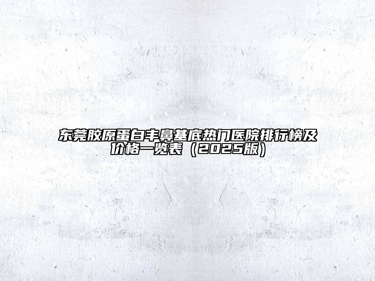 东莞胶原蛋白丰鼻基底热门医院排行榜及价格一览表（2025版）