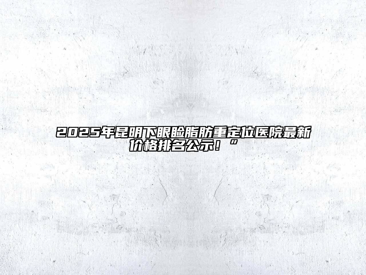 2025年昆明下眼睑脂肪重定位医院最新价格排名公示！”