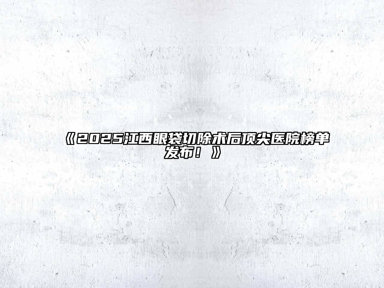 《2025江西眼袋切除术后顶尖医院榜单发布！》