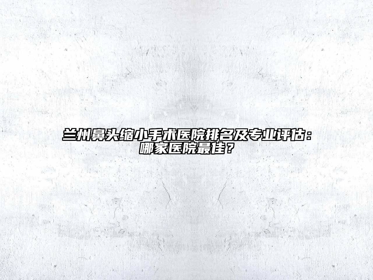 兰州鼻头缩小手术医院排名及专业评估：哪家医院最佳？