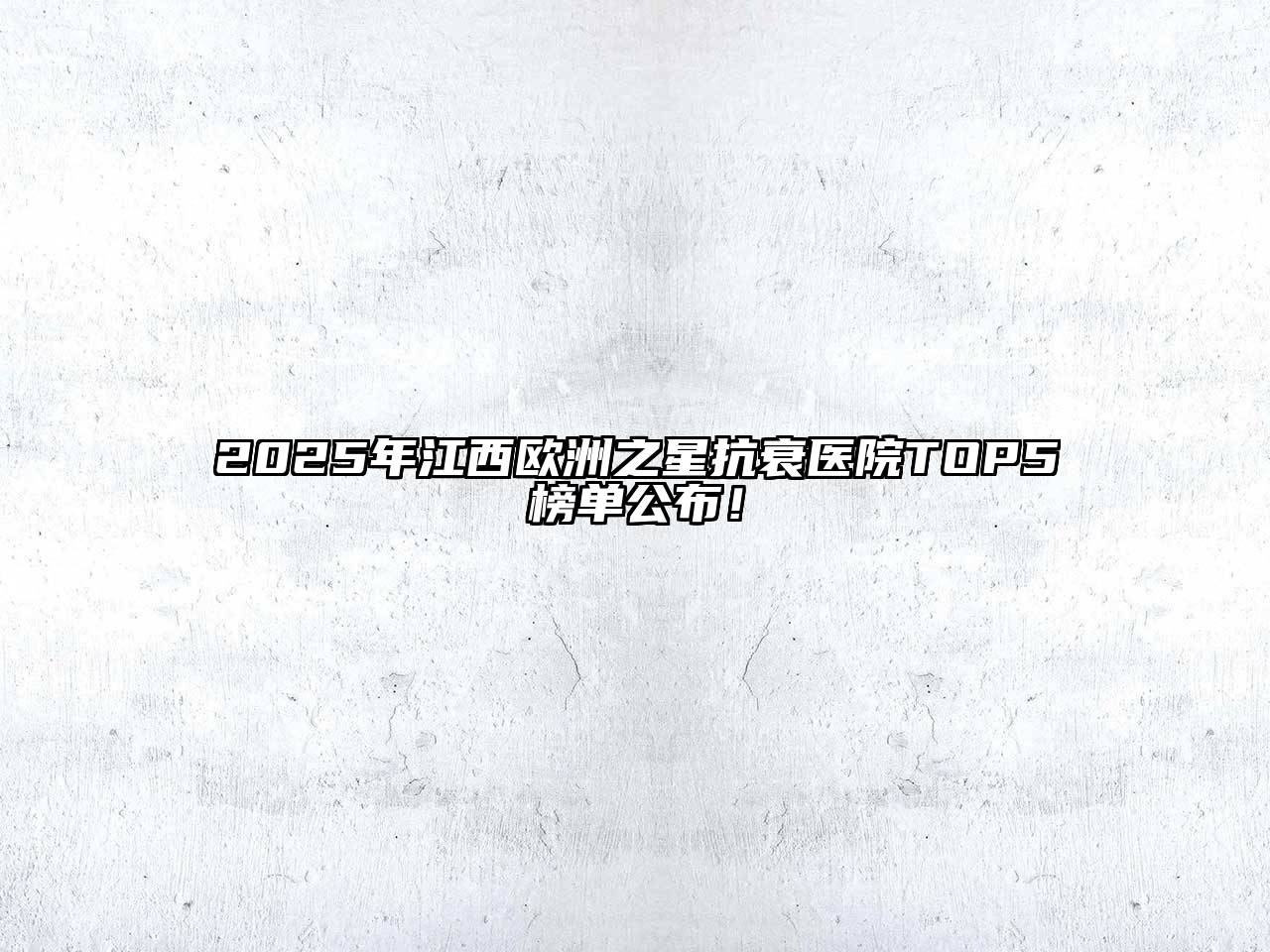 2025年江西欧洲之星抗衰医院TOP5榜单公布！