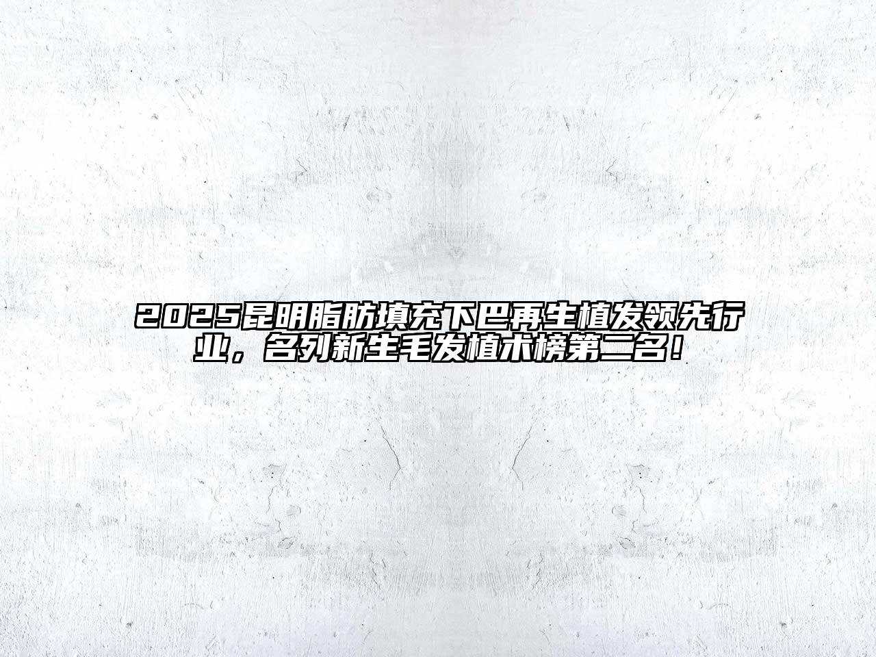 2025昆明脂肪填充下巴再生植发领先行业，名列新生毛发植术榜第二名！