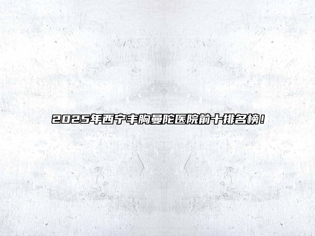 2025年西宁丰胸曼陀医院前十排名榜！