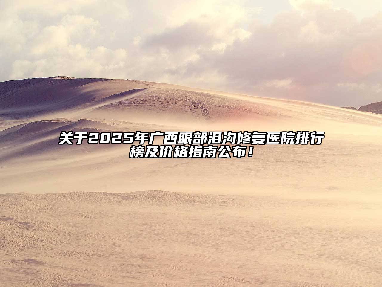 关于2025年广西眼部泪沟修复医院排行榜及价格指南公布！