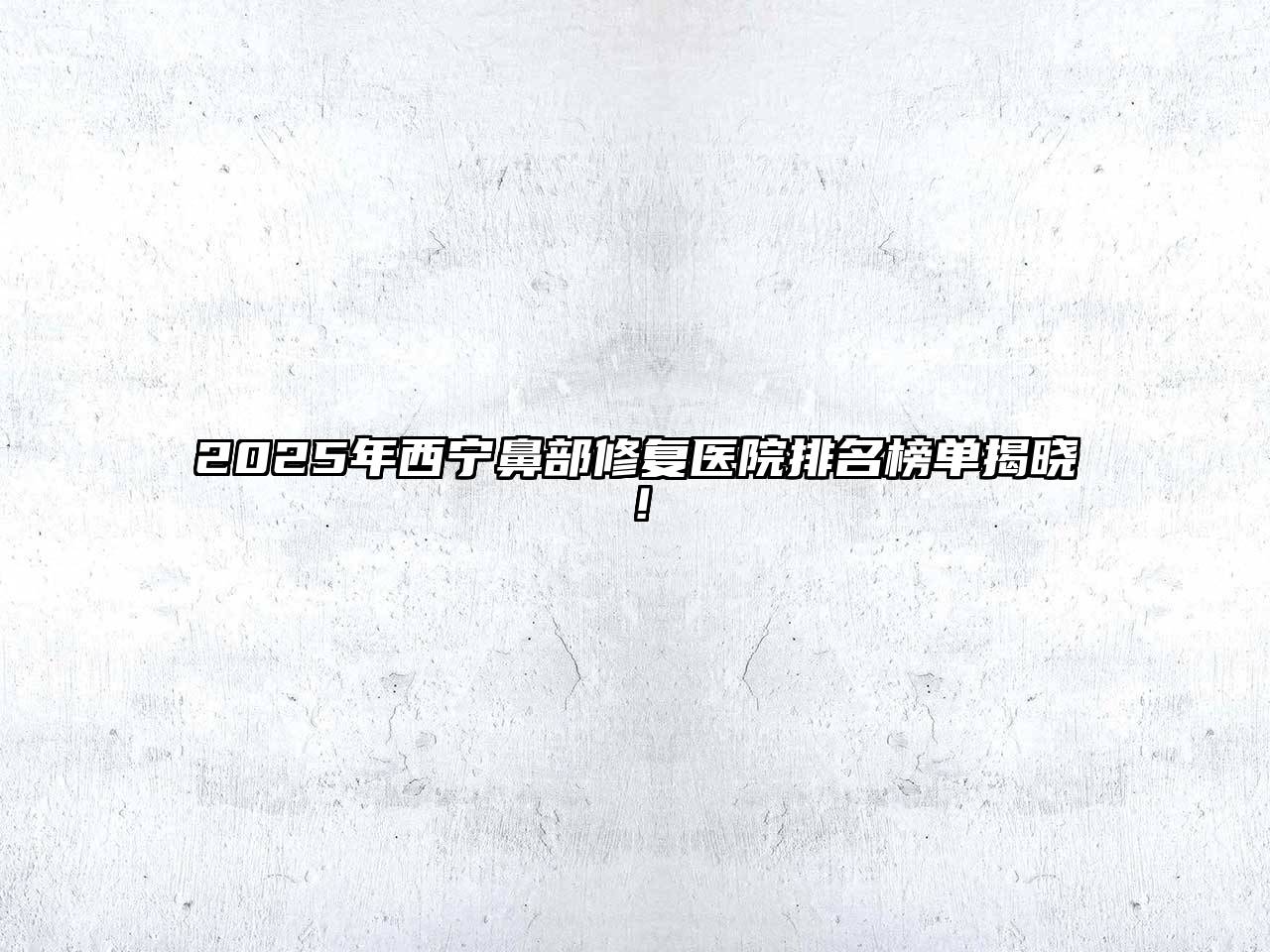 2025年西宁鼻部修复医院排名榜单揭晓！