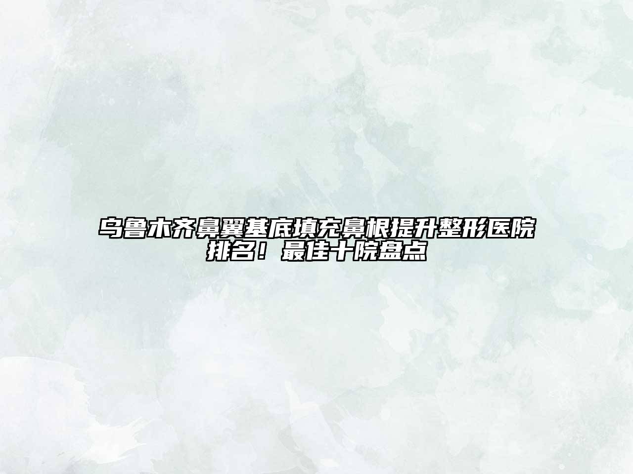乌鲁木齐鼻翼基底填充鼻根提升整形医院排名！最佳十院盘点