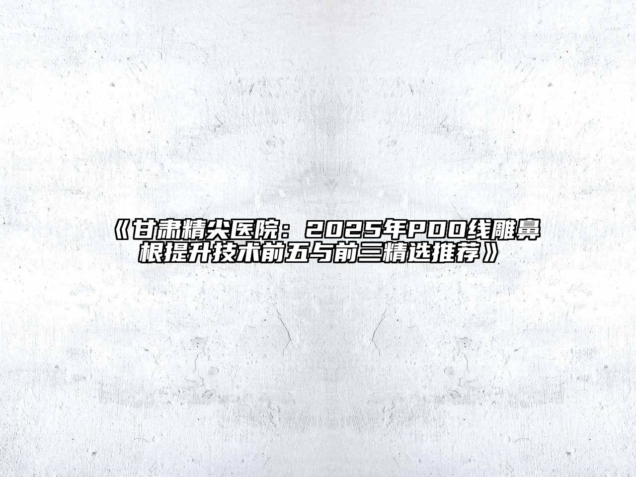 《甘肃精尖医院：2025年PDO线雕鼻根提升技术前五与前三精选推荐》