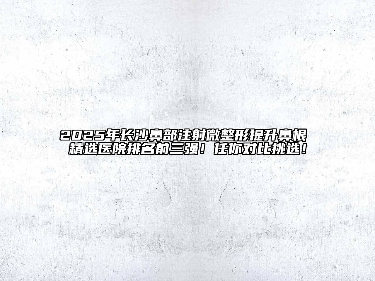 2025年长沙鼻部注射微整形提升鼻根 精选医院排名前三强！任你对比挑选！