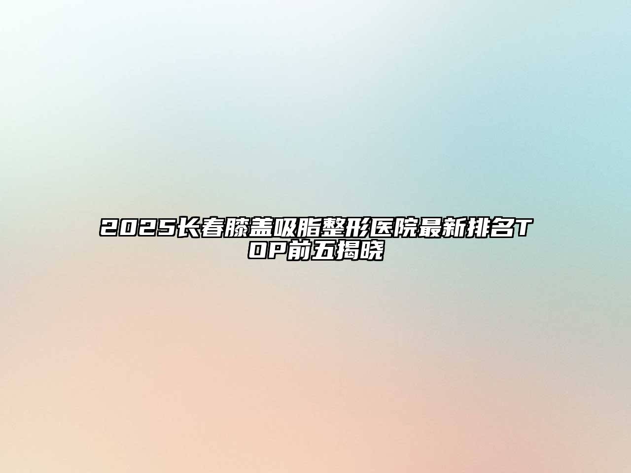 2025长春膝盖吸脂整形医院最新排名TOP前五揭晓