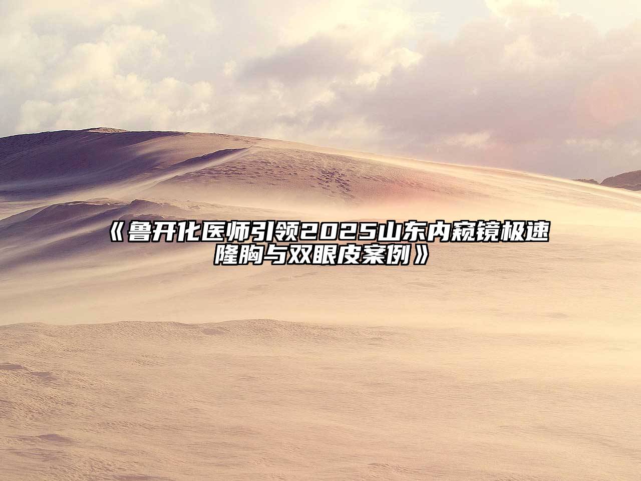 《鲁开化医师引领2025山东内窥镜极速隆胸与双眼皮案例》