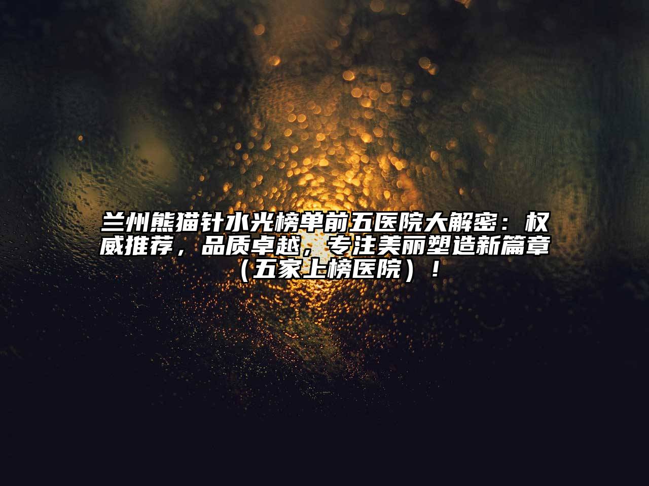 兰州熊猫针水光榜单前五医院大解密：权威推荐，品质卓越，专注美丽塑造新篇章（五家上榜医院）！