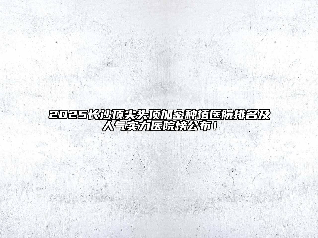 2025长沙顶尖头顶加密种植医院排名及人气实力医院榜公布！