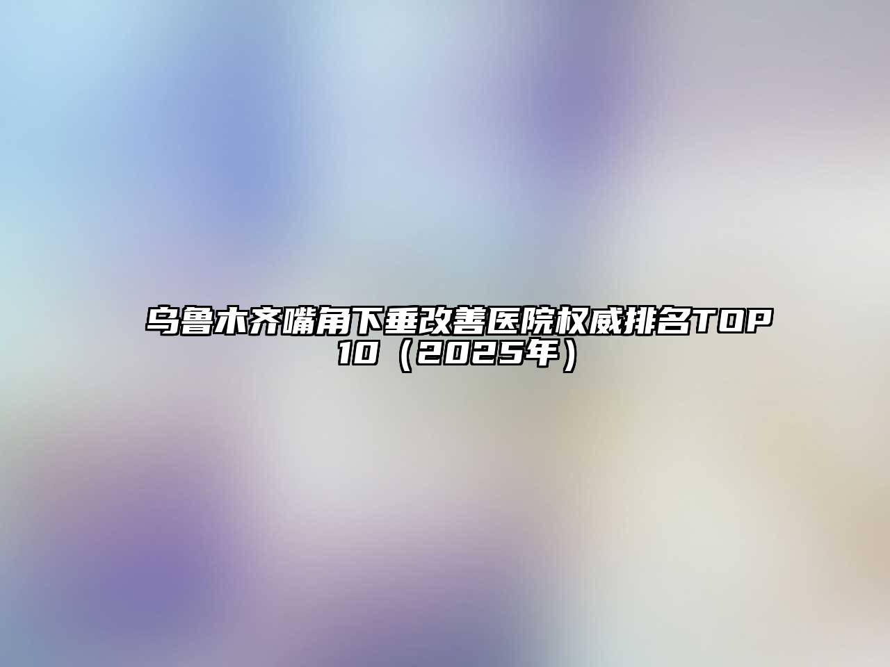 乌鲁木齐嘴角下垂改善医院权威排名TOP 10（2025年）