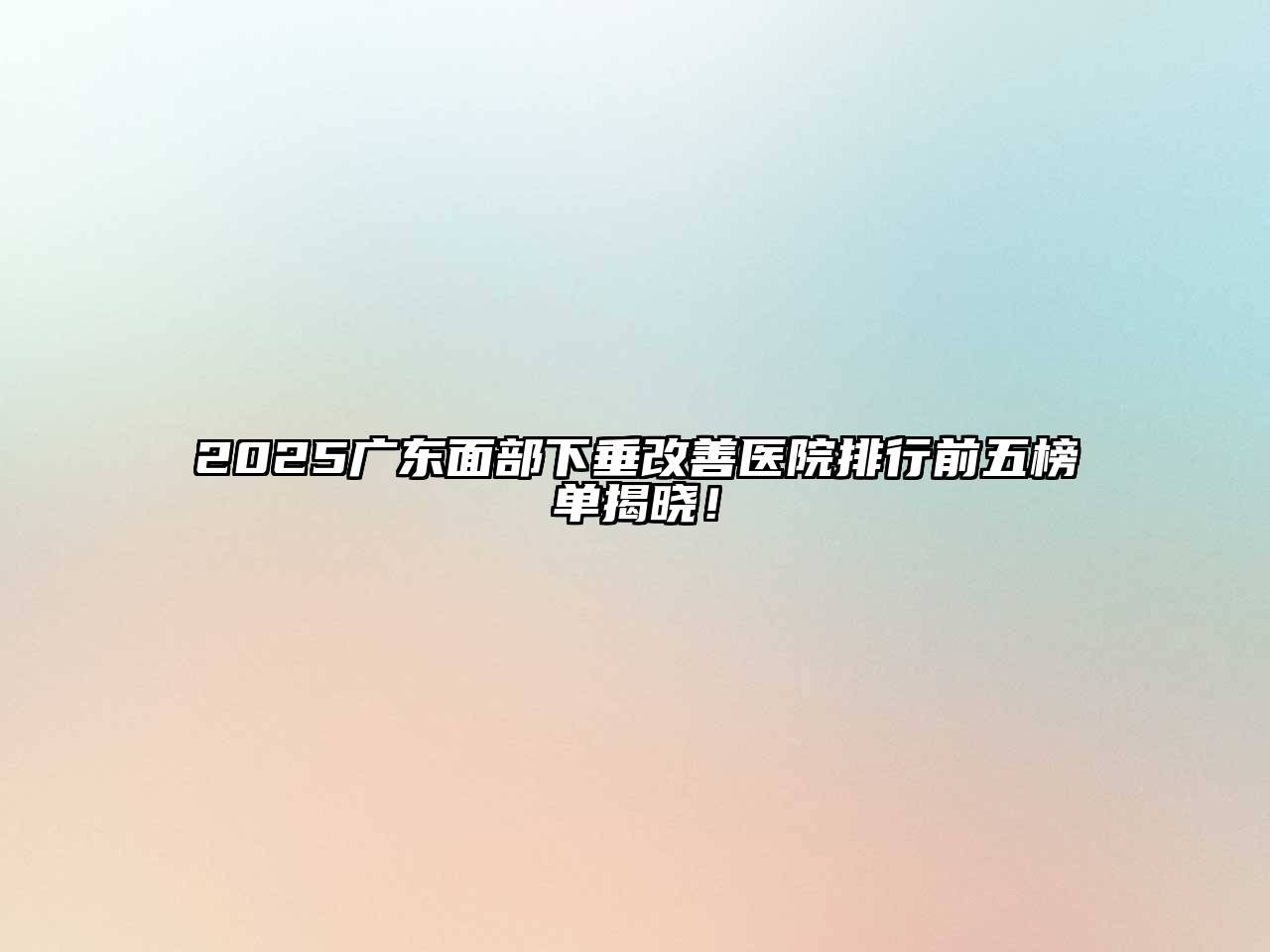 2025广东面部下垂改善医院排行前五榜单揭晓！